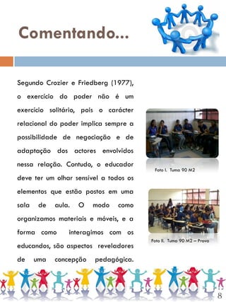 Comentando...

Segundo Crozier e Friedberg (1977),
o exercício do poder não é um
exercício solitário, pois o carácter
relacional do poder implica sempre a
possibilidade de negociação e de
adaptação dos actores envolvidos
nessa relação. Contudo, o educador
                                         Foto I. Tuma 90 M2
deve ter um olhar sensível a todos os
elementos que estão postos em uma
sala    de   aula.   O   modo   como
organizamos materiais e móveis, e a
forma como       interagimos com os
                                        Foto II. Tuma 90 M2 – Prova
educandos, são aspectos reveladores
de     uma   concepção   pedagógica.



                                                                      8
 