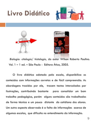 Livro Didático




  Biologia: citologia/ histologia, do autor Wilson Roberto Paulino.
  Vol. 1 – 1 ed. – São Paulo - Editora Ática, 2005.


     O livro didático adotado pela escola, disponibiliza os
conteúdos com informações corretas e de fácil compreensão. As
abordagens trazidas por ele,     trazem textos intercalados por
ilustrações, contribuindo bastante   para consolidar um bom
trabalho pedagógico, porém alguns conteúdos são trabalhados
de forma técnica e um pouco distante do cotidiano dos alunos.
Um outro aspecto observado é a falta de informações acerca de
algumas escalas, que dificulta no entendimento da informação.
                                                                  9
 