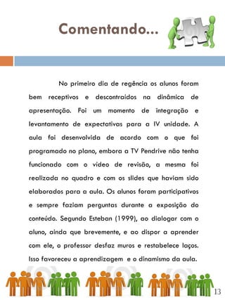 Comentando...


         No primeiro dia de regência os alunos foram
bem receptivos e descontraídos na dinâmica de
apresentação. Foi um momento de integração e
levantamento de expectativas para a IV unidade. A
aula foi desenvolvida de acordo com o que foi
programado no plano, embora a TV Pendrive não tenha
funcionado com o vídeo de revisão, a mesma foi
realizada no quadro e com os slides que haviam sido
elaborados para a aula. Os alunos foram participativos
e sempre faziam perguntas durante a exposição do
conteúdo. Segundo Esteban (1999), ao dialogar com o
aluno, ainda que brevemente, e ao dispor a aprender
com ele, o professor desfaz muros e restabelece laços.
Isso favoreceu a aprendizagem e o dinamismo da aula.



                                                         13
 