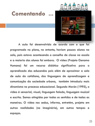 Comentando ...



      A aula foi desenvolvida de acordo com o que foi
programado no plano, no entanto, haviam poucos alunos na
sala, pois estava acontecendo o conselho de classe na escola
e a maioria dos alunos foi embora. O vídeo (Projeto Genoma
Humano) foi um recurso didático significativo para o
aprendizado dos educandos pois além de aproximar a sala
de aula do cotidiano, das linguagens de aprendizagem e
comunicação da sociedade urbana, também introduziu mais
dinamismo no processo educacional. Segundo Morán (1995), o
vídeo é sensorial, visual, linguagem falada, linguagem musical
e escrita. Somos atingidos por todos os sentidos e de todas as
maneiras. O vídeo nos seduz, informa, entretém, projeta em
outras realidades (no imaginário), em outros tempos e
espaços.

                                                                 15
 