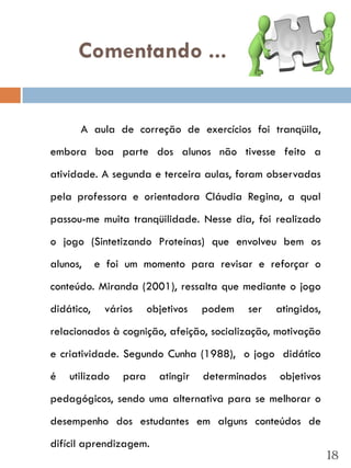 Comentando ...


      A aula de correção de exercícios foi tranqüila,
embora boa parte dos alunos não tivesse feito a
atividade. A segunda e terceira aulas, foram observadas
pela professora e orientadora Cláudia Regina, a qual
passou-me muita tranqüilidade. Nesse dia, foi realizado
o jogo (Sintetizando Proteínas) que envolveu bem os
alunos,     e foi um momento para revisar e reforçar o
conteúdo. Miranda (2001), ressalta que mediante o jogo
didático,    vários     objetivos   podem   ser    atingidos,
relacionados à cognição, afeição, socialização, motivação
e criatividade. Segundo Cunha (1988), o jogo didático
é   utilizado    para     atingir   determinados   objetivos
pedagógicos, sendo uma alternativa para se melhorar o
desempenho dos estudantes em alguns conteúdos de
difícil aprendizagem.
                                                                18
 