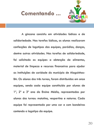 Comentando ...


      A gincana consistiu em atividades lúdicas e de

solidariedade. Nas tarefas lúdicas, os alunos realizaram

confecções de logotipos das equipes, paródias, danças,

dentre outras atividades. Nas tarefas de solidariedade,

foi solicitado as equipes a obtenção de alimentos,

material de limpeza e recursos financeiros para ajudar

as instituições de caridade do município de Alagoinhas-

BA. Os alunos dos três turnos, foram distribuídos em onze

equipes, sendo cada equipe constituída por alunos de

1º, 2º e 3º ano do Ensino Médio, representadas por

alunos dos turnos: matutino, vespertino e noturno. Cada

equipe foi representada por uma cor e com bandeiras

contendo o logotipo da equipe.


                                                            20
 