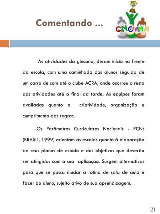 Comentando ...


       As atividades da gincana, deram início na frente

da escola, com uma caminhada dos alunos seguida de

um carro de som até o clube ACRA, onde ocorreu o resto

das atividades até o final da tarde. As equipes foram

avaliadas quanto a        criatividade, organização e

cumprimento das regras.

      Os Parâmetros Curriculares Nacionais - PCNs

(BRASIL, 1999) orientam as escolas quanto à elaboração

de seus planos de estudo e dos objetivos que deverão

ser atingidos com a sua aplicação. Surgem alternativas

para que se possa mudar a rotina de sala de aula e

fazer do aluno, sujeito ativo de sua aprendizagem.




                                                          21
 