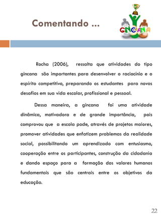 Comentando ...


       Rocha (2006),      ressalta que atividades do tipo
gincana são importantes para desenvolver o raciocínio e o
espírito competitivo, preparando os estudantes para novos
desafios em sua vida escolar, profissional e pessoal.

      Dessa maneira, a gincana           foi uma atividade
dinâmica, motivadora e de grande importância,           pois
comprovou que a escola pode, através de projetos maiores,
promover atividades que enfatizem problemas da realidade
social, possibilitando um aprendizado com entusiasmo,
cooperação entre os participantes, construção da cidadania
e dando espaço para a        formação dos valores humanos
fundamentais que são centrais entre os objetivos da
educação.




                                                           22
 