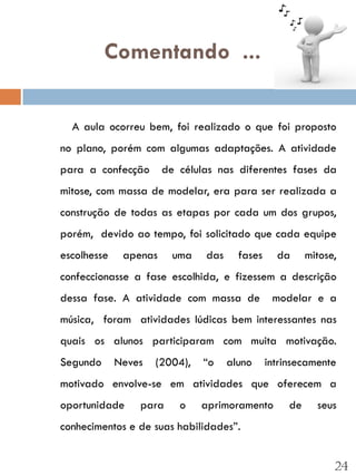 Comentando ...


  A aula ocorreu bem, foi realizado o que foi proposto
no plano, porém com algumas adaptações. A atividade
para a confecção       de células nas diferentes fases da
mitose, com massa de modelar, era para ser realizada a
construção de todas as etapas por cada um dos grupos,
porém, devido ao tempo, foi solicitado que cada equipe
escolhesse    apenas     uma   das     fases     da      mitose,
confeccionasse a fase escolhida, e fizessem a descrição
dessa fase. A atividade com massa de            modelar e a
música, foram atividades lúdicas bem interessantes nas
quais os alunos participaram com muita motivação.
Segundo      Neves   (2004),   “o    aluno     intrinsecamente
motivado envolve-se em atividades que oferecem a
oportunidade     para     o    aprimoramento        de     seus
conhecimentos e de suas habilidades”.


                                                               24
 