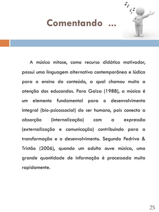 Comentando ...


   A música mitose, como recurso didático motivador,
possuí uma linguagem alternativa contemporânea e lúdica
para o ensino do conteúdo, a qual chamou muito a
atenção dos educandos. Para Gaiza (1988), a música é
um elemento fundamental para o desenvolvimento
integral (bio-psicossocial) do ser humano, pois conecta a
absorção       (internalização)   com    a     expressão
(externalização e comunicação) contribuindo para a
transformação e o desenvolvimento. Segundo Pedriva &
Tristão (2006), quando um adulto ouve música, uma
grande quantidade de informação é processada muito
rapidamente.




                                                            25
 