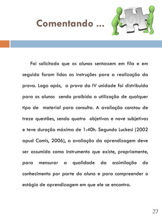 Comentando ...


   Foi solicitado que os alunos sentassem em fila e em

seguida foram lidas as instruções para a realização da

prova. Logo após, a prova da IV unidade foi distribuída

para os alunos sendo proibida a utilização de qualquer

tipo de material para consulta. A avaliação constou de

treze questões, sendo quatro objetivas e nove subjetivas

e teve duração máxima de 1:40h. Segundo Luckesi (2002

apud Comis, 2006), a avaliação da aprendizagem deve

ser assumida como instrumento que existe, propriamente,

para   mensurar   a   qualidade   da    assimilação   do

conhecimento por parte do aluno e para compreender o

estágio de aprendizagem em que ele se encontra.




                                                           27
 