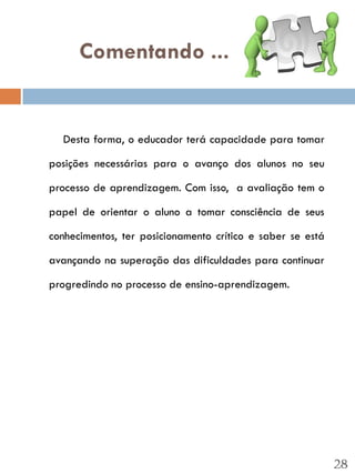 Comentando ...


  Desta forma, o educador terá capacidade para tomar

posições necessárias para o avanço dos alunos no seu

processo de aprendizagem. Com isso, a avaliação tem o

papel de orientar o aluno a tomar consciência de seus

conhecimentos, ter posicionamento crítico e saber se está

avançando na superação das dificuldades para continuar

progredindo no processo de ensino-aprendizagem.




                                                            28
 