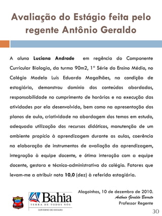 Avaliação do Estágio feita pelo
  regente Antônio Geraldo

A aluna Luciana Andrade          em regência do Componente
Curricular Biologia, da turma 90m2, 1ª Série do Ensino Médio, no
Colégio Modelo Luís Eduardo Magalhães, na condição de
estagiária, demonstrou domínio dos conteúdos abordados,
responsabilidade no cumprimento de horários e na execução das
atividades por ela desenvolvida, bem como na apresentação dos
planos de aula, criatividade na abordagem dos temas em estudo,
adequada utilização dos recursos didáticos, manutenção de um
ambiente propício à aprendizagem durante as aulas, coerência
na elaboração de instrumentos de avaliação da aprendizagem,
integração à equipe docente, e ótima interação com a equipe
docente, gestora e técnico-administrativa do colégio. Fatores que
levam-me a atribuir nota 10,0 (dez) à referida estagiária.


                               Alagoinhas, 10 de dezembro de 2010.
                                                 Antônio Geraldo Barreto
                                                   Professor Regente
                                                                       30
 