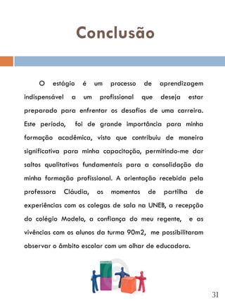 Conclusão

    O    estágio      é    um   processo   de    aprendizagem
indispensável     a   um    profissional   que   deseja      estar
preparado para enfrentar os desafios de uma carreira.
Este período,      foi de grande importância para minha
formação acadêmica, visto que contribuiu de maneira
significativa para minha capacitação, permitindo-me dar
saltos qualitativos fundamentais para a consolidação da
minha formação profissional. A orientação recebida pela
professora      Cláudia,   os   momentos    de    partilha     de
experiências com os colegas de sala na UNEB, a recepção
do colégio Modelo, a confiança do meu regente,               e as
vivências com os alunos da turma 90m2, me possibilitaram
observar o âmbito escolar com um olhar de educadora.




                                                                     31
 