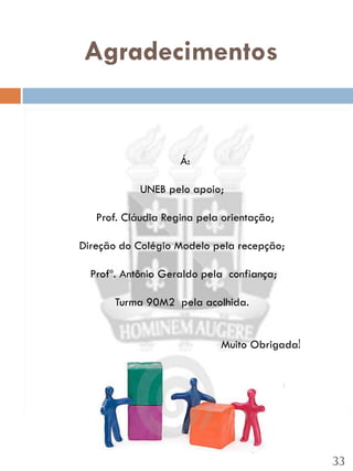 Agradecimentos


                    Á:

            UNEB pelo apoio;

   Prof. Cláudia Regina pela orientação;

Direção do Colégio Modelo pela recepção;

  Profº. Antônio Geraldo pela confiança;

       Turma 90M2 pela acolhida.


                            Muito Obrigada!




                                              33
 