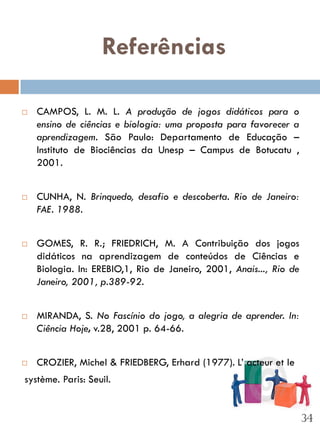 Referências

   CAMPOS, L. M. L. A produção de jogos didáticos para o
    ensino de ciências e biologia: uma proposta para favorecer a
    aprendizagem. São Paulo: Departamento de Educação –
    Instituto de Biociências da Unesp – Campus de Botucatu ,
    2001.


   CUNHA, N. Brinquedo, desafio e descoberta. Rio de Janeiro:
    FAE. 1988.


   GOMES, R. R.; FRIEDRICH, M. A Contribuição dos jogos
    didáticos na aprendizagem de conteúdos de Ciências e
    Biologia. In: EREBIO,1, Rio de Janeiro, 2001, Anais..., Rio de
    Janeiro, 2001, p.389-92.


   MIRANDA, S. No Fascínio do jogo, a alegria de aprender. In:
    Ciência Hoje, v.28, 2001 p. 64-66.


   CROZIER, Michel & FRIEDBERG, Erhard (1977). L’ acteur et le
système. Paris: Seuil.


                                                                     34
 