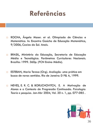 Referências

   ROCHA, Ângela Moser. et al. Olimpíada de Ciências e
    Matemática. In: Encontro Gaúcho de Educação Matemática,
    9/2006, Caxias do Sul. Anais.


   BRASIL, Ministério da Educação, Secretaria de Educação
    Média e Tecnológica. Parâmetros Curriculares Nacionais.
    Brasília: 1999. 360p. (PCN Ensino Médio).


   ESTEBAN, Maria Teresa (Org). Avaliação: uma prática em
    busca de novos sentidos. Rio de Janeiro: D P& A, 1999.


   NEVES, E. R. C. & BORUCHOVITCH, E. A Motivação de
    Alunos e o Contexto de Progressão Continuada. Psicologia:
    Teoria e pesquisa. Jan-Abr 2004, Vol. 20 n. 1, pp. 077-085 .




                                                                   36
 