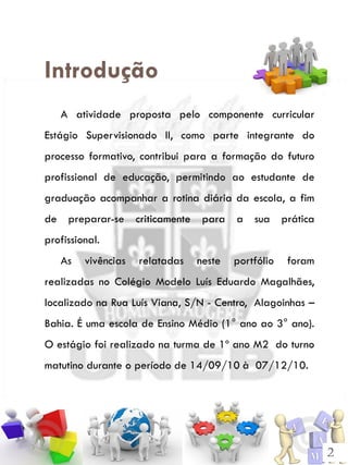 Introdução
   A atividade proposta pelo componente curricular
Estágio Supervisionado II, como parte integrante do
processo formativo, contribui para a formação do futuro
profissional de educação, permitindo ao estudante de
graduação acompanhar a rotina diária da escola, a fim
de preparar-se criticamente para a sua prática
profissional.
   As    vivências   relatadas   neste   portfólio   foram
realizadas no Colégio Modelo Luís Eduardo Magalhães,
localizado na Rua Luís Viana, S/N - Centro, Alagoinhas –
Bahia. É uma escola de Ensino Médio (1° ano ao 3° ano).
O estágio foi realizado na turma de 1º ano M2 do turno
matutino durante o período de 14/09/10 à 07/12/10.




                                                             2
 