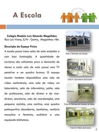 A Escola

  Colégio Modelo Luis Eduardo Magalhães
Rua Luís Viana, S/N - Centro, Alagoinhas –BA.

Descrição do Espaço Físico
A escola possui treze salas de aula arejadas e
                                                   Foto I. Entrada da Escola
com boa iluminação. A quantidade de
carteiras são suficientes para a demanda de
alunos e cada sala de aula possui uma TV
pendrive e um quadro branco. O espaço
escolar também disponibiliza uma sala de
                                                      Foto II. Secretaria da Escola
vídeo conferência, uma sala de vídeo, um
laboratório, sala de informática, pátio, sala
de professores, sala de diretor e de vice-
diretor, secretaria, sala de coordenação, uma
pequena cozinha, uma cantina, uma quadra          Foto III. Rampa de Acesso as Salas

poliesportiva descoberta, banheiros, vestiário
masculino   e   feminino,   auditório   e   uma
equipada biblioteca.

                                                         Foto IV. Pátio da Escola
                                                                                       3
 