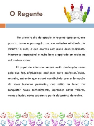 O Regente

       No primeiro dia do estágio, o regente apresentou-me
para a turma e prosseguiu com sua rotineira atividade de
ministrar a aula, o que ocorreu com muito desprendimento.
Mostrou-se responsável e muito bem preparado em todas as
aulas observadas.

      O papel de educador requer muita dedicação, amor
pelo que faz, afetividade, confiança entre professor/aluno,
respeito, sabendo que estará contribuindo com a formação
de seres humanos pensantes, que estão na busca de
conquistar novos conhecimentos, aprender novos valores,
novas atitudes, novos saberes a partir da prática de ensino.




                                                               6
 