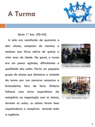 A Turma

           Série: 1º Ano (90 M2)
  A sala era constituída de quarenta e
dois alunos, composta de meninos e
meninas com faixa etária de quinze a
vinte anos de idade. No geral, o turma
era um pouco agitada, dificultando a
                                                Foto I. Tuma 90 M2 – Jogo didático
qualidade das aulas. Havia um pequeno
grupo de alunos que destoava o restante
da turma por sua conversa excessiva e
brincadeiras     fora   de    hora.   Embora
faltasse   uma     certa     experiência   da
estagiária na negociação com os alunos,           Foto II. Tuma 90 M2 – Prova


durante as aulas, os alunos foram bem
respeitadores e receptivos durante toda
a regência.


                                                                                     7
 
