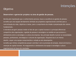 IntençõesObjetivoDesenvolver e gerenciar projetos na área de gestão de pessoas.Movida pela inquietação que o conhecimento provoca, busco a excelência na gestão de pessoas. Acredito que uma equipe devidamente alinhada aos propósitos organizacionais contribui para a concretização da visão, objetivos e metas, para o cumprimento da missão e perpetuação dos valores fundamentais.A relevância de gerir pessoas reside no fato de que o capital humano é o principal diferencial competitivo das organizações. A gestão de pessoas é estratégica na medida em que promove o alinhamento entre a estratégia e a cultura da empresa. Seu principal desafio é prover as necessidades pessoais, profissionais, estratégicas e culturais da organização. Orquestrá-las é um imenso desafio, requer uma equipe comprometida e voltada ao alto desempenho.Acredito que minhas competências possam contribuir com os processos de atração, desenvolvimento e retenção do capital humano. No engajamento e alinhamento da equipe à estratégia e cultura organizacional em busca de resultados.
