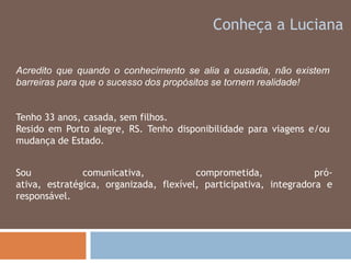 Conheça a LucianaAcredito que quando o conhecimento se alia a ousadia, não existem barreiras para que o sucesso dos propósitos se tornem realidade!Tenho 33 anos, casada, sem filhos.Resido em Porto alegre, RS. Tenho disponibilidade para viagens e/ou mudança de Estado.Sou comunicativa, comprometida, pró-ativa, estratégica, organizada, flexível, participativa, integradora e responsável. 