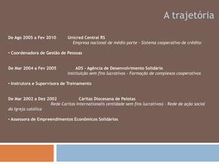 A trajetóriaDe Ago 2005 a Fev 2010         Unicred Central RS                                                  Empresa nacional de médio porte - Sistema cooperativo de crédito  Coordenadora de Gestão de PessoasDe Mar 2004 a Fev 2005               ADS - Agência de Desenvolvimento Solidário                                               Instituição sem fins lucrativos - Formação de complexos cooperativosInstrutora e Supervisora de TreinamentoDe Mar 2002 a Dez 2002 Cáritas Diocesana de Pelotas                                 Rede Caritas Internationalis (entidade sem fins lucrativos) – Rede de ação social da Igreja católica  Assessora de Empreendimentos Econômicos SolidáriosContatoFones:(51) 99843141(51) 37372463E-mail: biasilully@gmail.comLinkedin: http://br.linkedin.com/in/lucianabiasidasilvaTwitter: biasilully