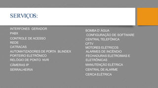 SERVIÇOS:
BOMBA D’ ÁGUA
CONFIGURAÇÃO DE SOFTWARE
CENTRAL TELEFÔNICA
CFTV
MOTORES ELÉTRICOS
ALARMES DE INCÊNDIO
FECHADURAS ...