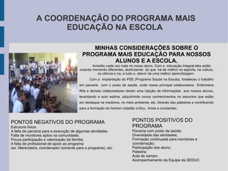 A COORDENAÇÃO DO PROGRAMA MAIS EDUCAÇÃO NA ESCOLA MINHAS CONSIDERAÇÕES SOBRE O PROGRAMA MAIS EDUCAÇÃO PARA NOSSOS ALUNOS E A ESCOLA. Acredito cada vez mais no nosso aluno. Com a  educação integral eles estão vivendo momento diferentes, desfrutando  do que  há de melhor no esporte, na cultura, na ciência e na, e tudo a  afavor de uma melhor aprendizagem.  Com a  implantação do PSE (Programa Saúde na Escola), fortaleceu o trabalho em parceria  com o posto de saúde, onde nossa principal colaboradora  Enfermeira Rita e demais colaboradores deram uma injeção de informações  aos nossos alunos, levantando a auto estima, adquiririndo novos conhecimentos no assuntos que estão em destaque na medicina, no meio ambiente, etc. Através das palestras e contribuindo para a formação do homem cidadão crítico,  livres e consientes. PONTOS NEGATIVOS DO PROGRAMA Estrutura física; A falta de parceria para a execução de algumas atividades Falta de monitores aptos na comunidade; Pouca participação e valorização da família; A falta de profissional de apoio ao programa  (ex. Merendeira, coordenador somente para o programa), etc. PONTOS POSITIVOS DO PROGRAMA Parceria com posto de saúde; Diversidade das atividades; Formação continuada para monitores e coordenação; Participação dos aluno; Palestra; Aula de campo; Acompanhamento da Equipe da SEDUC 