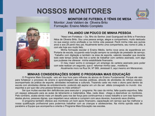 NOSSOS MONITORES MONITOR DE FUTEBOL E TÊNIS DE MESA Monitor: José Valdeni de  Oliveira Brito Formação: Ensino Médio Completo FALANDO UM POUCO DE MINHA PESSOA “ Nasci em Fortaleza – Ce, filho do Senhor José Guariguasil de Brito e Francisca Nilce de Oliveira Brito. Sou uma pessoa amiga, alegre e companheiro, muito dedicado no que exerço como profissão e na minha vida pessoal. Perdi minha mãe aos quinze anos e aos 29 perdi meu pai. Atualmente tenho uma companheira, seu nome é Leila, e com ela hoje sou muito feliz. Minha formação escolar é Ensino Médio, tenho nove anos de experiência em Portaria de escola, ocupando esta função sempre na condição de prestador de serviço.  Trabalho com digitação e também na área de esporte, valendo ressaltar que durante todo este tempo ainda não tive a sorte de trabalhar com carteira assinada, com algo que pudesse me oferecer  minha estabilidade financeira. O meu maior sonho é conseguir um emprego de carteira assinada para poder com este realizar um segundo, que é  reformar minha casa , mobilia-la.  Atualmente moro na Rua 54, Nº 589, Jereissati II, aqui mesmo em Maracanaú.  MINHAS CONSIDERAÇÕES SOBRE O PROGRAMA MAIS EDUCAÇÃO O Programa Mais Educação  veio em boa hora para milhares de alunos do Ensino Fundamental. Porque ele veio para fortalecer o processo de ensino e aprendizagem das escolas públicas, através de atividades de reforço escolar, acompanhado da prática de esporte, atividades recreativas e culturais. Trazendo cada vez mais o aluno para dentro da escola com atividades diárias de entretenimento, podendo até aspirar em um dia ser  atleta consagrado no mundo  dos  esportes e por que não uma pessoa famosa no meio artístico? Sei que muitas escolas têm deficiências para executar o  programa. No caso da minha, falta quadra esportiva, falta um espaço adequado para as aulas de letramento e matemática. Mas, nada disso  chega a desmotivar os monitores. Pelo contrário, acaba sendo mais um desafio para nos dar força para continuarmos o nosso trabalho e com isso fazermos destes alunos, pessoas dignas, que respeitam seus valores e cumprem com seus deveres, buscando seus direitos. O programa também oferece aos monitores um bom apoio financeiro, capacitação em serviço que faz melhorar a nossa qualificação profissional para podermos trabalhar com as crianças e adolescentes. Na minha opinião está de parabéns a Equipe que acompanha e orienta o Programa Mais Educação nas escolas. 