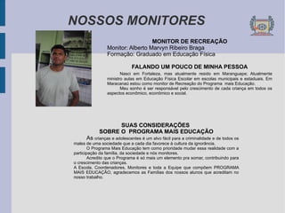 NOSSOS MONITORES MONITOR DE RECREAÇÃO Monitor: Alberto Marvyn Ribeiro Braga  Formação: Graduado em Educação Física FALANDO UM POUCO DE MINHA PESSOA Nasci em Fortaleza, mas atualmente resido em Maranguape; Atualmente ministro aulas em Educação Física Escolar em escolas municipais e estaduais. Em Maracanaú estou como monitor de Recreação do Programa  mais Educação. Meu sonho é ser responsável pelo crescimento de cada criança em todos os aspectos econômico, econômico e social. SUAS CONSIDERAÇÕES  SOBRE O  PROGRAMA MAIS EDUCAÇÃO As  crianças e adolescentes é um alvo fácil para a criminalidade e de todos os males de uma sociedade que a cada dia favorece à cultura da ignorância. O Programa Mais Educação tem como prioridade mudar essa realidade com a participação da família, da sociedade e nós monitores. Acredito que o Programa é só mais um elemento pra somar, contribuindo para o crescimento das crianças. A Escola, Coordenadores, Monitores e toda a Equipe que compõem PROGRAMA MAIS EDUCAÇÃO, agradecemos as Famílias dos nossos alunos que acreditam no nosso trabalho. 
