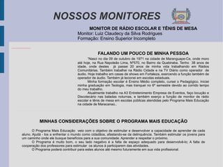 NOSSOS MONITORES MONITOR DE RÁDIO ESCOLAR E TÊNIS DE MESA Monitor: Luiz Claudecy da Silva Rodrigues Formação: Ensino Superior Incompleto FALANDO UM POUCO DE MINHA PESSOA “ Nasci no dia 09 de outubro de 1971 na cidade de Maranguape-Ce, onde moro até hoje, na Rua Napoleão Lima, Nº570, no Bairro da Quabiraba. Tenho  38 anos de idade, onde destes  já passei 20 anos de minha vida trabalhando em Rádios Comunitárias. Também trabalhei na Rádio Cidade e na TV Diário como operador  de áudio. Hoje trabalho em casas de shows em Fortaleza, exercendo a função também de operador de áudio. Também já lecionei em escolas estaduais. Minha formação escolar é Ensino Médio completo, cursei o Pedagógico. Iniciei minha graduação em Teologia, mas tranquei no 6º semestre devido ao corrido tempo do meu trabalho. Atualmente trabalho na A3 Entretenimento Empresa de Eventos, faço locução e Discotecário nas baladas noturnas, e também exerço a função de monitor de rádio escolar e tênis de mesa em escolas públicas atendidas pelo Programa Mais Educação na cidade de Maracanaú.. MINHAS CONSIDERAÇÕES SOBRE O PROGRAMA MAIS EDUCAÇÃO O Programa Mais Educação  veio com o objetivo de estimular e desenvolver a capacidade de aprender de cada aluno. Ajudá - los a enfrentar o mundo como cidadãos, afastando-se da delinquência. Também estimular os jovens para um caminho onde ele busque benefícios para a sua comunidade. Aprender a respeitar o próximo.  O Programa é muito bom, o seu lado negativo é a falta de espaço adequado para desenvolvê-lo; A falta de cooperação dos professores para estimular  os alunos à participarem das atividades. O Programa poderá contribuir para estes alunos até mesmo futuramente em sua vida profissional. 