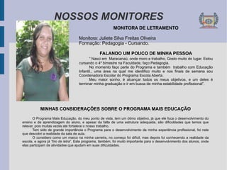 NOSSOS MONITORES MONITORA DE LETRAMENTO Monitora: Juliete Silva Freitas Oliveira Formação: Pedagogia - Cursando. FALANDO UM POUCO DE MINHA PESSOA “  Nasci em  Maracanaú, onde moro e trabalho, Gosto muito do lugar. Estou cursando o 4º bimestre na Faculdade, faço Pedagogia. No momento faço parte do Programa e também  trabalho com Educação Infantil., uma área na qual me identifico muito e nos finais de semana sou Coordenadora Escolar do Programa Escola Aberta. Meu maior sonho, é alcançar todos os meus objetivos, e um deles é terminar minha graduação e ir em busca de minha estabilidade profissional”. MINHAS CONSIDERAÇÕES SOBRE O PROGRAMA MAIS EDUCAÇÃO O Programa Mais Educação, do meu ponto de vista, tem um ótimo objetivo, já que ele foca o desenvolvimento do ensino e da aprendizagem do aluno, e apesar da falta de uma estrutura adequada, são dificuldades que temos que relevar, pois muitas vezes até fortalece o nosso trabalho. Tem sido de grande importância o Programa para o desenvolvimento da minha experiência profissional, foi nele que descobri a realidade da sala de aula. O considero como um marco na minha carreira, no começo foi difícil, mas depois fui conhecendo a realidade da escola, e agora já  “tiro de letra ”. Este programa, também, foi muito importante para o desenvolvimento dos alunos, onde elas participam de atividades que ajudam em suas dificuldades. 