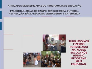 ATIVIDADES DIVERSIFICADAS DO PROGRAMA MAIS EDUCAÇÃO PALESTRAS, AULAS DE CAMPO, TÊNIS DE MESA, FUTEBOL, RECREAÇÃO, RÁDIO ESCOLAR, LETRAMENTO e MATEMÁTICA TUDO ISSO NÓS FIZEMOS PORQUE AQUI NA  NOSSA ESCOLA NÓS TEMOS O  PROGRAMA MAIS EDUCAÇÃO. 