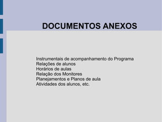 DOCUMENTOS ANEXOS Instrumentais de acompanhamento do Programa Relações de alunos Horários de aulas Relação dos Monitores Planejamentos e Planos de aula Atividades dos alunos, etc. 