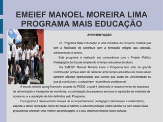 EMEIEF MANOEL MOREIRA LIMA PROGRAMA MAIS EDUCAÇÃO APRESENTAÇÃO   O  Programa Mais Educação é uma iniciativa do Governo Federal que tem a finalidade de contribuir com a formação integral das crianças, adolescentes e jovens.  Este programa é realizado em consonância com o Projeto Político Pedagógico da Escola ampliando o tempo educativo do aluno. Na EMEIEF Manoel Moreira Lima o Programa tem sido de grande contribuição porque além de oferecer amis tempo educativo ao nosso aluno também oferece oportunidade aos jovens que estão na Universidade ou que já concluíram, a adquirirem  experiência profissional. l  A escola recebe apoio financeiro através do PDDE, o qual é destinado à ressarcimento de despesas de alimentação e transporte de monitores; a contratação de pequenos serviços e aquisição de materiais de consumo, e a aquisição de kits definidos pelo Programa. O programa é desenvolvido através de acompanhamento pedagógico (letramento e matemática), esporte e lazer( recreação, tênis de mesa e futebol) e educomunicação (rádio escolar),e com esses eixos procuramos oferecer uma melhor aprendizagem, e o seu desenvolvimento sócio-cultural.  