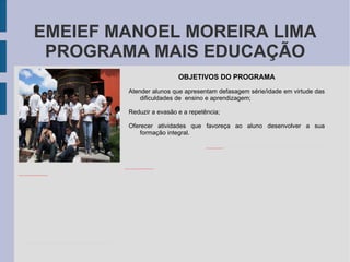 EMEIEF MANOEL MOREIRA LIMA PROGRAMA MAIS EDUCAÇÃO OBJETIVOS DO PROGRAMA Atender alunos que apresentam defasagem série/idade em virtude das dificuldades de  ensino e aprendizagem; Reduzir a evasão e a repetência; Oferecer atividades que favoreça ao aluno desenvolver a sua formação integral. 