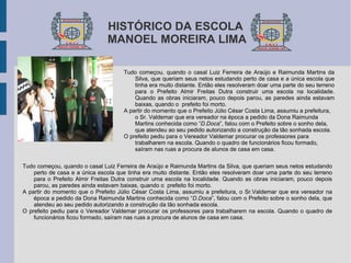 HISTÓRICO DA ESCOLA   MANOEL MOREIRA LIMA  Tudo começou, quando o casal Luiz Ferreira de Araújo e Raimunda Martins da Silva, que queriam seus netos estudando perto de casa e a única escola que tinha era muito distante. Então eles resolveram doar uma parte do seu terreno para o Prefeito Almir Freitas Dutra construir uma escola na localidade. Quando as obras iniciaram, pouco depois parou, as paredes ainda estavam baixas, quando o  prefeito foi morto.  A partir do momento que o Prefeito Júlio César Costa Lima, assumiu a prefeitura, o Sr. Valdemar que era vereador na época a pedido da Dona Raimunda Martins conhecida como “ D.Doca ”, falou com o Prefeito sobre o sonho dela, que atendeu ao seu pedido autorizando a construção da tão sonhada escola. O prefeito pediu para o Vereador Valdemar procurar os professores para trabalharem na escola. Quando o quadro de funcionários ficou formado, saíram nas ruas a procura de alunos de casa em casa. Tudo começou, quando o casal Luiz Ferreira de Araújo e Raimunda Martins da Silva, que queriam seus netos estudando perto de casa e a única escola que tinha era muito distante. Então eles resolveram doar uma parte do seu terreno para o Prefeito Almir Freitas Dutra construir uma escola na localidade. Quando as obras iniciaram, pouco depois parou, as paredes ainda estavam baixas, quando o  prefeito foi morto.  A partir do momento que o Prefeito Júlio César Costa Lima, assumiu a prefeitura, o Sr.Valdemar que era vereador na época a pedido da Dona Raimunda Martins conhecida como “ D.Doca ”, falou com o Prefeito sobre o sonho dela, que atendeu ao seu pedido autorizando a construção da tão sonhada escola. O prefeito pediu para o Vereador Valdemar procurar os professores para trabalharem na escola. Quando o quadro de funcionários ficou formado, saíram nas ruas a procura de alunos de casa em casa. 