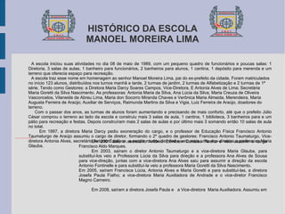 A escola iniciou suas atividades no dia 08 de maio de 1989, com um pequeno quadro de funcionários e poucas salas: 1 Diretoria, 3 salas de aulas, 1 banheiro para funcionários, 2 banheiros para alunos, 1 cantina, 1 depósito para merenda e um terreno que oferecia espaço para recreação. A escola traz esse nome em homenagem ao senhor Manoel Moreira Lima, pai do ex-prefeito da cidade. Foram matriculados no início 123 alunos, distribuídos nos turnos manhã e tarde, 2 turmas de jardim, 2 turmas de Alfabetização e 2 turmas de 1ª série. Tendo como Gestores: a Diretora Maria Darcy Soares Campos, Vice-Diretora, E Antonia Alves de Lima; Secretária Maria Goretti da Silva Nascimento. As professoras: Antonia Maria da Silva, Ana Lúcia da Silva, Maria Creuza de Oliveira Vasconcelos, Vilaneide de Abreu Lima, Maria don Socorro Miranda Chaves e Verônica Maria Almeida. Merendeira, Maria Augusta Ferreira de Araújo; Auxiliar de Serviços, Raimunda Martins da Silva e Vigia, Luiz Ferreira de Araújo, doadores do terreno. Com o passar dos anos, as turmas de alunos foram aumentando e precisando de mais conforto, até que o prefeito Júlio César comprou o terreno ao lado da escola e construiu mais 3 salas de aula, 1 cantina, 1 biblioteca, 3 banheiros para e um pátio para recreação e festas. Depois construíram mais 2 salas de aulas e por último mais 3 somando então 10 salas de aula no total. Em 1997, a diretora Maria Darcy pediu exoneração do cargo, e o professor de Educação Física Francisco Antonio Taumaturgo de Araújo assumiu o cargo de diretor, formando o 2º quadro de gestores: Francisco Antonio Taumaturgo, Vice-diretora Antonia Alves, secretário Antonio Ednilson, a escola mudou de nível e veio mais uma vice-diretora a professora Maria Glauba. HISTÓRICO DA ESCOLA MANOEL MOREIRA LIMA Em 2001 saiu o secretário Antônio Edínilson Cardoso Rocha e veio assumir o cargo Francisco Aldo Marques. Em 2003, saíram o diretor Antonio Taumaturgo e a vice-diretora Maria Glauba, para substituí-los veio a Professora Lúcia da Silva para direção e a professora Ana Alves de Sousa para vice-direção, juntas com a vice-diretora Ana Alves saiu para assumir a direção da escola Antonio Fontinelle e para substituí-la veio a professora Maria Goretti da Silva Nascimento. Em 2005, saíram Francisca Lúcia, Antonia Alves e Maria Goretti e para substituí-las, a diretora Josefa Paula Fialho; a vice-diretora Maria Auxiliadora de Andrade e o vice-diretor Francisco Magno Carneiro. Em 2008, saíram a diretora Josefa Paula e  a Vice-diretora  Maria Auxiliadora. Assumiu em 