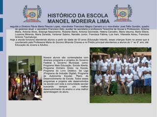 HISTÓRICO DA ESCOLA  MANOEL MOREIRA LIMA seguida a Diretora Flávia Maria Páscoa Lopes, vice-diretor Francisco Magno Carneiro e o vice-diretor José Félix Gondim, quadro de gestores atual, o secretário Francisco Aldo, auxiliar de secretaria a professora Terezinha de Sousa e Professores, Antonia Maria, Antonia Alves, Solange Nascimento, Roberta Áteris, Antonia Davineide, Helena Carvalho, Maria Ideuma, Maria Eliene, Luzanira Miranda, Maria Zeneida, Verismar Sabino, Narcélio Junior, Francisca Fátima, Luis Iram, Vilaneide Abreu, Francisco Antonio Taumaturgo.  Hoje a escola funciona atendendo alunos a partir da idade de 03 anos (Educação Infantil), essas crianças ficam no anexo que é coordenado pela Professora Maria do Socorro Miranda Chaves e no Prédio principal atendemos a alunos do 1° ao 9° ano, até  Educação de Jovens e Adultos . Nossos alunos são contemplados com diversos programa e projetos do Governo Federal e Governo Municipal, como:  Programa Mais Educação , Escola Aberta, Programa Dinheiro Direto na Escola, Programa do Livro Didático. Se Liga (Programa de Inclusão Digital), Programa de Autonomia Escolar. Plano de Desenvolvimento da Escola. Todos esses programas e projetos são desenvolvidos na escola com toda a comunidade escolar buscando sempre um melhor desenvolvimento do ensino e uma melhor aprendizagem do aluno.  