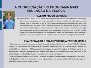 A COORDENAÇÃO DO PROGRAMA MAIS EDUCAÇÃO NA ESCOLA FALE UM POUCO DE VOCÊ?  Nasci em Fortaleza e morava no São João do Tauape Bairro de classe média baixa de Fortaleza. Adorava jogar bola, brincar na rua, passear com meus pais, estudar, ler literatura infantil e curtir praia. Morei com meus pais até meus 30 anos.Casei  no ano de 1998  e este relacionamento durou apenas quatro anos. Deste relacionamento não  tive filhos. Após a separação fui morar em  Maranguape, aluguei um pequeno apartamento onde residi por trés anos ,nesse meio tempo vivendo  sozinho,  curti muito a vida. Após Maranguape passei a morar em Maracanaú, nesta época passei a morar com meu irmão. Em em 2008 conheci uma pessoa muito especial, daí começamos a manter um relacionamento muito agradável e passamos a viver  juntos, hoje temos  uma maravilhosa  filha de  um ano. Sou uma pessoa muito FELIZ! SUA FORMAÇÃO E SUA EXPERIÊNCIA PROFISSIONAL? Estudei todo meu Ensino Fundamental na Escola Renovada Erotildes Melo Lima, Já no Ensino Médio fiz no Colégio Integral, Em 1988 ingressei na Universidade de Fortaleza (UNIFOR ) no curso de Educação Física e terminei  no final de 1991. no entanto em  1996 estava comemorando pela a mesma Universidade de Fortaleza  curso de pós graduação em Educação Física Escolar, Mais somente neste ano0 de  2010 despertei para fazer outro curso de pós graduação agor ema Gestão Escolar pela Faculdade Kurios situada Maranguape. Tive uma grande experiência como treinador da equipe de atletismo da Teleceará e Professor de Educação Física do Colégio Santo Inácio onde lecionei por 14 anos. Ingressei através de concurso público na Prefeitura Municipal de Maracanaú em 1993 e 1998 estado do ceará.  