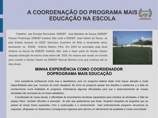 A COORDENAÇÃO DO PROGRAMA MAIS  EDUCAÇÃO NA ESCOLA Trabalhei  nas Escolas Municipais: EMEIEF  José Belisário de Sousa; EMEIEF Parque Piratininga; EMEIEF Instituto São José e EMEIEF José Hebert de Sousa. Já pelo Estado lecionei na EEEF Genciano Guerreiro de Brito e atualmente estou lecionando na  EEEM  Antônio Martins Filho. Em 2002 fui convidado pela atual diretora na época da EMEIEF Instituto São José a fazer parte do Núcleo Gestor daquela instituição de ensino onde estive até  2005. No mesmo ano recebi um convite para compôr o Núcleo Gestor da EMEIEF Manoel Moreira Lima que continuo até os dias atuais. MINHA EXPERIÊNCIA COMO COORDENADOR  DOPROGRAMA MAIS EDUCAÇÃO Uma experiência profissional muito boa e desafiadora, pois um programa federal deste nível requer atenção e muita disponibilidade para que  funcione de modo desejável. No início do programa apesar dos desafios e obstáculos e a falta de conhecimento numa totalidade do programa, enfrentamos algumas dificuldades para que o desenvolvimento de nossas atividades não ocorresse de um modo satisfatório.  A localização de nossa escola, a dificuldade de encontramos monitores capacitados para ministrar as atividades; a falta de espaço físico  também dificultou a execução  do jeito que gostaríamos que fosse. Surgiram situações de angústias que ao passar do tempo foram superadas. Com a continuação e o conhecimento  mais profundamente programa vencermos as angustias, ultrapassar os obstáculos e conseguimos organizar para darmos um atendimento de qualidade a nossa comunidade . 