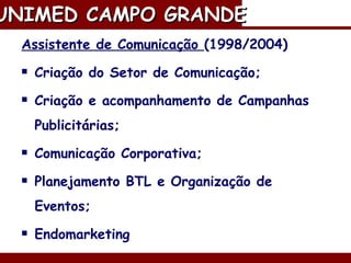 Assistente de Comunicação  (1998/2004) Criação do Setor de Comunicação; Criação e acompanhamento de Campanhas Publicitárias; Comunicação Corporativa; Planejamento BTL e Organização de Eventos; Endomarketing  Marketing de Relacionamento. UNIMED CAMPO GRANDE   
