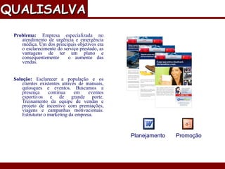 Problema:  Empresa especializada no atendimento de urgência e emergência médica. Um dos principais objetivos era o esclarecimento do serviço prestado, as vantagens de ter um plano e consequentemente  o aumento das vendas. Solução:  Esclarecer a população e os clientes existentes através de manuais, quiosques e eventos. Buscamos a presença continua em eventos esportivos e de grande porte. Treinamento da equipe de vendas e projeto de incentivo com premiações, viagens e campanhas motivacionais. Estruturar o marketing da empresa. Material Publicitário QUALISALVA   Planejamento Promoção 
