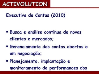 Executiva de Contas (2010) Busca e análise contínua de novos clientes e mercados; Gerenciamento das contas abertas e em negociação; Planejamento, implantação e monitoramento de performances dos projetos em redes sociais. ACTIVOLUTION   