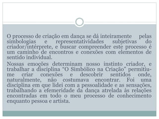 O processo de criação em dança se dá inteiramente pelas
simbologias e representatividades subjetivas do
criador/intérprete, e buscar compreender este processo é
um caminho de encontros e conexões com elementos de
sentido individual.
Nossas emoções determinam nosso instinto criador, e
trabalhar a disciplina “O Simbólico na Criação” permitiu-
me criar conexões e descobrir sentidos onde,
naturalmente, não costumava encontrar. Foi uma
disciplina em que lidei com a pessoalidade e as sensações,
trabalhando a efemeridade da dança atrelada às relações
encontradas em todo o meu processo de conhecimento
enquanto pessoa e artista.
 