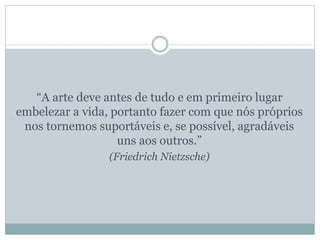 “A arte deve antes de tudo e em primeiro lugar
embelezar a vida, portanto fazer com que nós próprios
nos tornemos suportáveis e, se possível, agradáveis
uns aos outros.”
(Friedrich Nietzsche)
 
