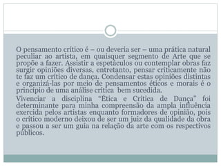 O pensamento crítico é – ou deveria ser – uma prática natural
peculiar ao artista, em quaisquer segmento de Arte que se
propõe a fazer. Assistir a espetáculos ou contemplar obras faz
surgir opiniões diversas, entretanto, pensar criticamente não
te faz um crítico de dança. Condensar estas opiniões distintas
e organizá-las por meio de pensamentos éticos e morais é o
princípio de uma análise crítica bem sucedida.
Vivenciar a disciplina “Ética e Crítica de Dança” foi
determinante para minha compreensão da ampla influência
exercida pelos artistas enquanto formadores de opinião, pois
o crítico moderno deixou de ser um juiz da qualidade da obra
e passou a ser um guia na relação da arte com os respectivos
públicos.
 