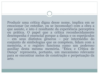 Produzir uma crítica digna desse nome, implica em se
emocionar (se entediar, ou se incomodar) com a obra a
que assiste, e isto é resultante da experiência perceptiva
ou prática. O papel que a crítica reconhecidamente
desempenha é essencial porque a dança e os espetáculos
– em seus distintos gêneros – por intermédio do
conjunto de simbologias que os compõem, lidam com a
memória, e o registro funciona como um poderoso
auxiliar desta mesma memória. “Ética e Crítica de
Dança” representa, portanto, um mecanismo relevante
para se encontrar meios de construção e perpetuação da
arte.
 
