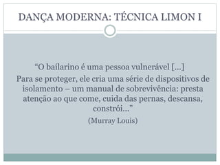 DANÇA MODERNA: TÉCNICA LIMON I
“O bailarino é uma pessoa vulnerável [...]
Para se proteger, ele cria uma série de dispositivos de
isolamento – um manual de sobrevivência: presta
atenção ao que come, cuida das pernas, descansa,
constrói...”
(Murray Louis)
 