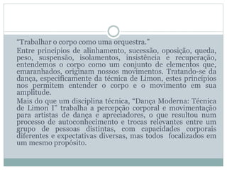 “Trabalhar o corpo como uma orquestra.”
Entre princípios de alinhamento, sucessão, oposição, queda,
peso, suspensão, isolamentos, insistência e recuperação,
entendemos o corpo como um conjunto de elementos que,
emaranhados, originam nossos movimentos. Tratando-se da
dança, especificamente da técnica de Limon, estes princípios
nos permitem entender o corpo e o movimento em sua
amplitude.
Mais do que um disciplina técnica, “Dança Moderna: Técnica
de Limon I” trabalha a percepção corporal e movimentação
para artistas de dança e apreciadores, o que resultou num
processo de autoconhecimento e trocas relevantes entre um
grupo de pessoas distintas, com capacidades corporais
diferentes e expectativas diversas, mas todos focalizados em
um mesmo propósito.
 