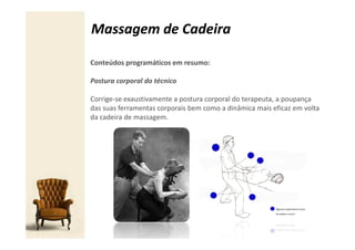 Massagem de Cadeira

Conteúdos programáticos em resumo:

Postura corporal do técnico

Corrige-se exaustivamente a postura corporal do terapeuta, a poupança
das suas ferramentas corporais bem como a dinâmica mais eficaz em volta
da cadeira de massagem.
 