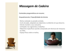 Massagem de Cadeira

Conteúdos programáticos em resumo:

Enquadramento / Especificidade da técnica

- Rotina realizada na posição sentada;
- Curta duração, adaptada aos objectivos e ambiente em que decorre;
- Cliente mantém o seu vestuário;
- Limitações nos segmentos a trabalhar;
- Objectivos específicos quando comparada com técnicas de marquesa
  ou chão;
- Espaço físico onde se realiza;
 